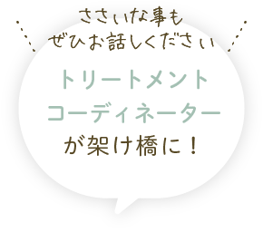 ささいな事もぜひお話しください！トリートメントコーディネーターが架け橋に！